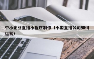 钟祥中小企业直播小程序制作（小型直播公司如何运营）